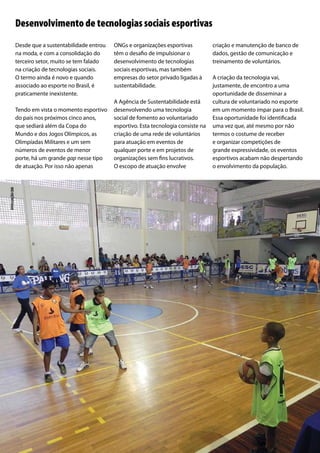 Desde que a sustentabilidade entrou
na moda, e com a consolidação do
terceiro setor, muito se tem falado
na criação de tecnologias sociais.
O termo ainda é novo e quando
associado ao esporte no Brasil, é
praticamente inexistente.
Tendo em vista o momento esportivo
do país nos próximos cinco anos,
que sediará além da Copa do
Mundo e dos Jogos Olímpicos, as
Olimpíadas Militares e um sem
números de eventos de menor
porte, há um grande gap nesse tipo
de atuação. Por isso não apenas
ONGs e organizações esportivas
têm o desafio de impulsionar o
desenvolvimento de tecnologias
sociais esportivas, mas também
empresas do setor privado ligadas à
sustentabilidade.
A Agência de Sustentabilidade está
desenvolvendo uma tecnologia
social de fomento ao voluntariado
esportivo. Esta tecnologia consiste na
criação de uma rede de voluntários
para atuação em eventos de
qualquer porte e em projetos de
organizações sem fins lucrativos.
O escopo de atuação envolve
criação e manutenção de banco de
dados, gestão de comunicação e
treinamento de voluntários.
A criação da tecnologia vai,
justamente, de encontro a uma
oportunidade de disseminar a
cultura de voluntariado no esporte
em um momento ímpar para o Brasil.
Essa oportunidade foi identificada
uma vez que, até mesmo por não
termos o costume de receber
e organizar competições de
grande expressividade, os eventos
esportivos acabam não despertando
o envolvimento da população.
Desenvolvimento de tecnologias sociais esportivas
divulgaçãocbb
 