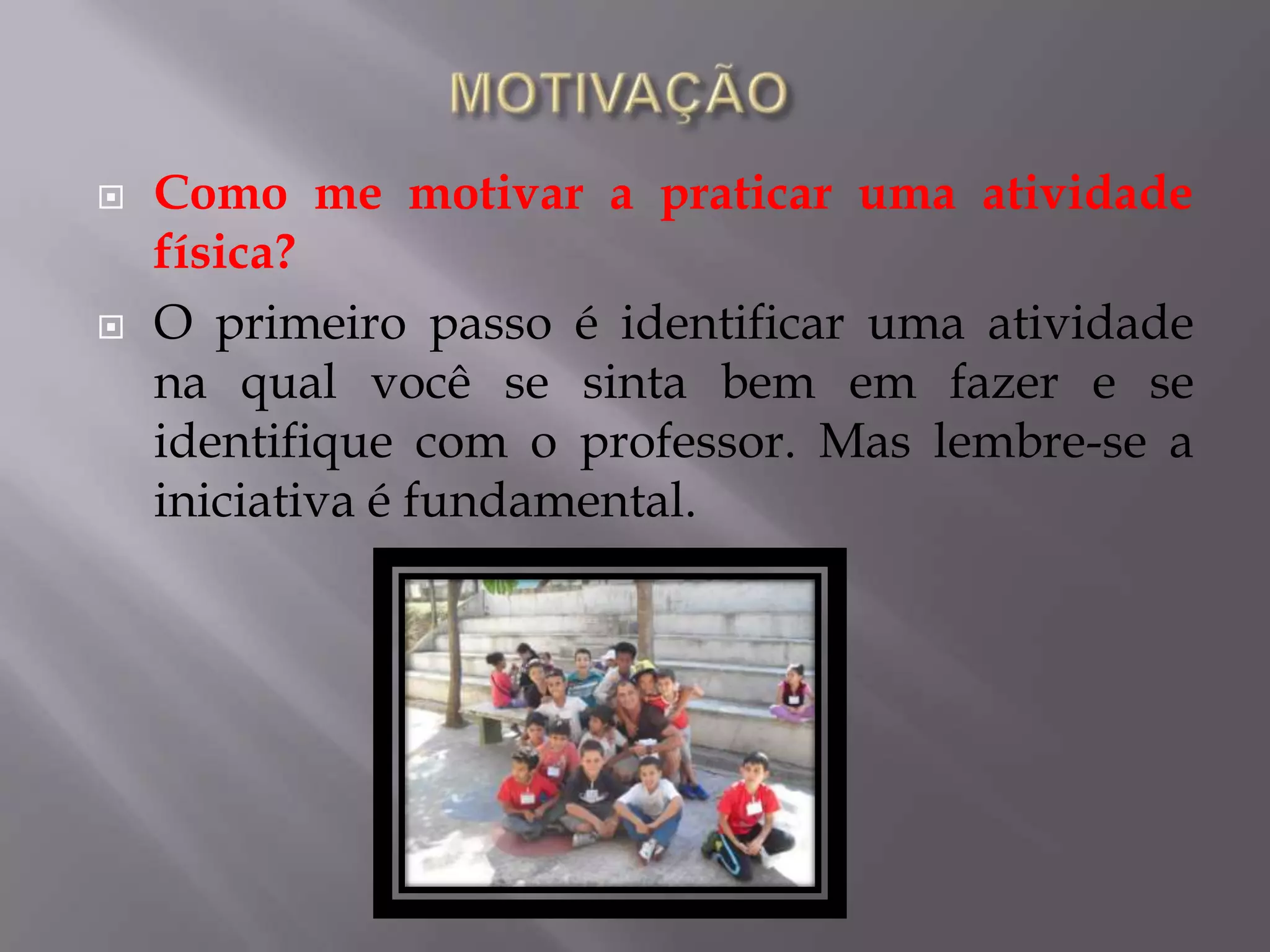  Como me motivar a praticar uma atividade
física?
 O primeiro passo é identificar uma atividade
na qual você se sinta bem em fazer e se
identifique com o professor. Mas lembre-se a
iniciativa é fundamental.
 