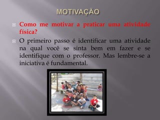  Como me motivar a praticar uma atividade
física?
 O primeiro passo é identificar uma atividade
na qual você se sinta bem em fazer e se
identifique com o professor. Mas lembre-se a
iniciativa é fundamental.
 