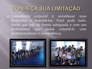  Consciência corporal é reconhecer suas
limitações e respeitá-las. Você pode tudo,
desde que seja de forma adequada e com um
profissional que possa orientá-lo com
profissionalismo e competência.
 
