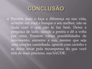  Permita mais e faça a diferença na sua vida,
acredite em você e busque o seu melhor, não se
iluda com o que não te faz bem. Deixe a
preguiça de lado, sacode a poeira e dê a volta
por cima. Existem várias possibilidades de
movimento, encontre a sua, mesmo que seja
uma simples caminhada, aprecie com carinho e
se deixe levar pela recompensa do que você
tem de mais precioso, sua SAÚDE.
 