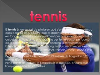 El tennis és un esport de pilota en què s'enfronten dos jugadors o
dues parelles de jugadors, que es desenvolupa en una pista
rectangular dividida transversalment per una xarxa, consistent a
colpejar la pilota amb una raqueta per fer-la passar per damunt
de la xarxa de manera que l'adversari no la pugui tornar.
El tennis es juga a una pista rectangular. Les seves mides exactes
estan definides segons el sistema de mesures i varien segons si es
juga individualment o per parelles.
Per a partits individuals mesura 23,77 metres de llargada i 8,23
metres d'amplada.
Per a partits de dobles, la llargada és la mateixa, encara que
l'amplada és de 10,97 metres.
 