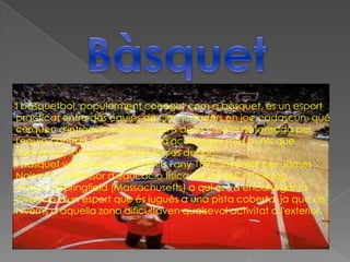 l basquetbol, popularment conegut com a bàsquet, és un esport
practicat entre dos equips de cinc jugadors en joc cadascun, que
cerquen d'introduir una pilota dins de la cistella defensada per
l'equip contrari, amb l'objectiu d'aconseguir més punts que
l'adversari, tot respectant les regles del joc.
l bàsquet va néixer a Estats Units l'any 1891, inventat per James
Naismith, professor d'educació física de la YMCA Training
School d'Springfield (Massachusetts) a qui es va encarregar la
invenció d'un esport que és jugués a una pista coberta, ja que els
hiverns a aquella zona dificultaven qualsevol activitat a l'exterior.
 