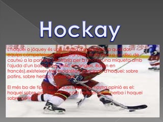 L'hoquei o jóquey és una família d'esports en la qual dos
equips competeixen per portar una pilota dura o un disc de
cautxú a la porteria contrària per a anotar una miqueta amb
l'ajuda d'un bastó llarg (estic en anglès, Baton en
francès).existeixen tres modalitats principals d'hoquei: sobre
patins, sobre herba, i sobre gel.

El més bo de tipus de hoquei segons la nostra opinió es el:
hoquei sobre gel. I ha altres com hoquei sobre herba i hoquei
sobre patins.
 