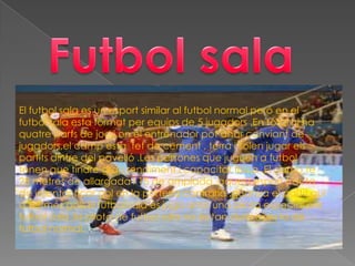 El futbol sala es un esport similar al futbol normal però en el
futbol sala esta format per equips de 5 jugadors .En total hi ha
quatre parts de joc i on el entrenador pot anar canviant de
jugadors,el camp esta fet de cement , terra i solen jugar els
partits dintre del pavelló .Les persones que juguen a futbol
tenen que tindre gran rendiment i capacitat física .El camp te
28 metres de allargada i 15 de amplada ,aquest esport tracta
de intentar ficar gol en la porteria contraria ,guanya el partit qui
a fet més gols.El futbol sala es juga amb una pilota especial per
futbol sala ,la pilota de futbol sala no es tan dura com la de
futbol normal.
 