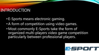 INTRODUCTION
•E-Sports means electronic gaming.
•A form of competition using video games.
•Most commonly E-Sports take the form of
organized multi-players video game competition
particularly between professional players.
 