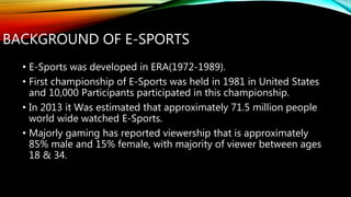 BACKGROUND OF E-SPORTS
• E-Sports was developed in ERA(1972-1989).
• First championship of E-Sports was held in 1981 in United States
and 10,000 Participants participated in this championship.
• In 2013 it Was estimated that approximately 71.5 million people
world wide watched E-Sports.
• Majorly gaming has reported viewership that is approximately
85% male and 15% female, with majority of viewer between ages
18 & 34.
 