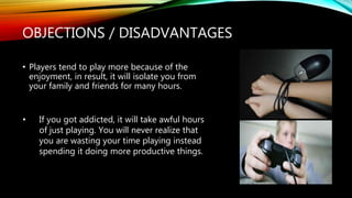 OBJECTIONS / DISADVANTAGES
• Players tend to play more because of the
enjoyment, in result, it will isolate you from
your family and friends for many hours.
• If you got addicted, it will take awful hours
of just playing. You will never realize that
you are wasting your time playing instead
spending it doing more productive things.
 