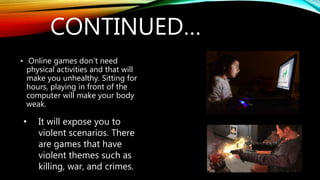 CONTINUED…
• Online games don’t need
physical activities and that will
make you unhealthy. Sitting for
hours, playing in front of the
computer will make your body
weak.
• It will expose you to
violent scenarios. There
are games that have
violent themes such as
killing, war, and crimes.
 