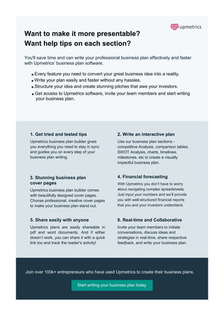 Want to make it more presentable?
Want help tips on each section?
You'll save time and can write your professional business plan effectively and faster
with Upmetrics' business plan software.
Every feature you need to convert your great business idea into a reality.
Write your plan easily and faster without any hassles.
Structure your idea and create stunning pitches that awe your investors.
Get access to Upmetrics software, invite your team members and start writing
your business plan.
1. Get tried and tested tips
Upmetrics business plan builder gives
you everything you need to stay in sync
and guides you on every step of your
business plan writing.
2. Write an interactive plan
Use our business plan sections -
competitive Analysis, comparison tables,
SWOT Analysis, charts, timelines,
milestones, etc to create a visually
impactful business plan.
3. Stunning business plan
cover pages
Upmetrics business plan builder comes
with beautifully designed cover pages.
Choose professional, creative cover pages
to make your business plan stand out.
4. Financial forecasting
With Upmetrics you don’t have to worry
about navigating complex spreadsheets.
Just input your numbers and we’ll provide
you with well-structured financial reports
that you and your investors understand.
5. Share easily with anyone
Upmetrics plans are easily shareable in
pdf and word documents. And if either
doesn’t work, you can share it with a quick
link too and track the reader's activity!
6. Real-time and Collaborative
Invite your team members to initiate
conversations, discuss ideas and
strategies in real-time, share respective
feedback, and write your business plan.
Join over 100k+ entrepreneurs who have used Upmetrics to create their business plans.
Start writing your business plan today
 