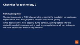 Checklist for technology 3
Gaming equipment
The gaming console or PC that powers the system is the foundation for creating an
esports lab or even a single person setup for competitive gaming.
While desktops offer more capacity during contests, gaming laptops offer the
portability needed for gamers on the road. Your esports teams will play in leagues
that have established technical requirements.
 