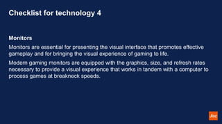 Checklist for technology 4
Monitors
Monitors are essential for presenting the visual interface that promotes effective
gameplay and for bringing the visual experience of gaming to life.
Modern gaming monitors are equipped with the graphics, size, and refresh rates
necessary to provide a visual experience that works in tandem with a computer to
process games at breakneck speeds.
 