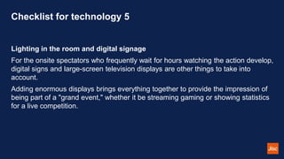 Checklist for technology 5
Lighting in the room and digital signage
For the onsite spectators who frequently wait for hours watching the action develop,
digital signs and large-screen television displays are other things to take into
account.
Adding enormous displays brings everything together to provide the impression of
being part of a "grand event," whether it be streaming gaming or showing statistics
for a live competition.
 