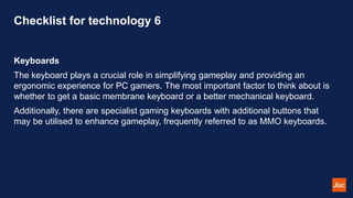 Checklist for technology 6
Keyboards
The keyboard plays a crucial role in simplifying gameplay and providing an
ergonomic experience for PC gamers. The most important factor to think about is
whether to get a basic membrane keyboard or a better mechanical keyboard.
Additionally, there are specialist gaming keyboards with additional buttons that
may be utilised to enhance gameplay, frequently referred to as MMO keyboards.
 