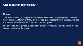 Checklist for technology 7
Mouse
There are several gaming mice alternatives available that correspond to different
game genres. A MOBA or MMO-style mouse gives greater button access, whereas
a shooter mouse is best for first-person shooter games.
In addition to having more buttons than a standard mouse, a good gaming mouse
should also have a firm grip.
 