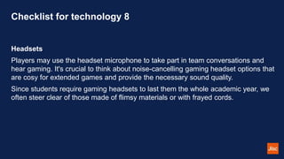 Checklist for technology 8
Headsets
Players may use the headset microphone to take part in team conversations and
hear gaming. It's crucial to think about noise-cancelling gaming headset options that
are cosy for extended games and provide the necessary sound quality.
Since students require gaming headsets to last them the whole academic year, we
often steer clear of those made of flimsy materials or with frayed cords.
 