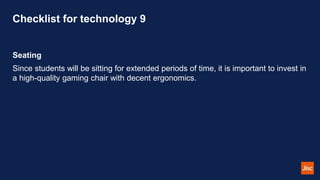 Checklist for technology 9
Seating
Since students will be sitting for extended periods of time, it is important to invest in
a high-quality gaming chair with decent ergonomics.
 