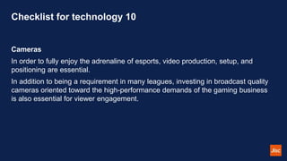 Checklist for technology 10
Cameras
In order to fully enjoy the adrenaline of esports, video production, setup, and
positioning are essential.
In addition to being a requirement in many leagues, investing in broadcast quality
cameras oriented toward the high-performance demands of the gaming business
is also essential for viewer engagement.
 