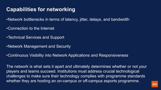 Capabilities for networking
•Network bottlenecks in terms of latency, jitter, delays, and bandwidth
•Connection to the Internet
•Technical Services and Support
•Network Management and Security
•Continuous Visibility into Network Applications and Responsiveness
The network is what sets it apart and ultimately determines whether or not your
players and teams succeed. Institutions must address crucial technological
challenges to make sure their technology complies with programme standards
whether they are hosting an on-campus or off-campus esports programme.
 