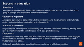 Esports in education
Attendance:
As esports student-athletes feel more connected to one another and are more excited about
going to college, their attendance increases noticeably.
Coursework Alignment:
An esports curriculum is compatible with the courses in game design, graphic and multimedia
design, technological communication, and cybersecurity.
Academic Achievement:
Playing esports has the power to completely alter a student's academic trajectory, helping them
raise their achievement by sometimes as much as a grade boundary.
Engagement:
Student gamers make up more than 80% of esports teams who previously had never engaged
in extracurricular activities. Providing the chance to practice sportsperson ship for the non-
traditional student-athlete.
Skills such as collaboration, social intelligence, and pride in athletic competition.
 