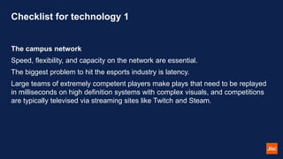 Checklist for technology 1
The campus network
Speed, flexibility, and capacity on the network are essential.
The biggest problem to hit the esports industry is latency.
Large teams of extremely competent players make plays that need to be replayed
in milliseconds on high definition systems with complex visuals, and competitions
are typically televised via streaming sites like Twitch and Steam.
 