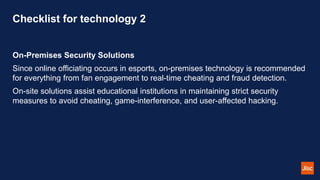 Checklist for technology 2
On-Premises Security Solutions
Since online officiating occurs in esports, on-premises technology is recommended
for everything from fan engagement to real-time cheating and fraud detection.
On-site solutions assist educational institutions in maintaining strict security
measures to avoid cheating, game-interference, and user-affected hacking.
 