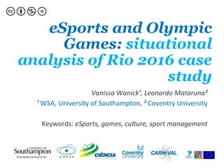 eSports and Olympic
Games: situational
analysis of Rio 2016 case
study
Vanissa	Wanick¹,	Leonardo	Mataruna²	
¹	WSA,	University	of	Southampton,	²	Coventry	University	
	
Keywords:	eSports,	games,	culture,	sport	management	
 