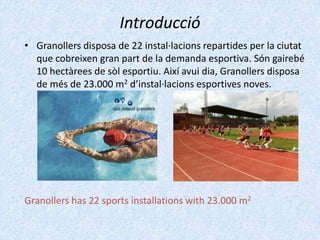 Introducció
• Granollers disposa de 22 instal·lacions repartides per la ciutat
que cobreixen gran part de la demanda esportiva. Són gairebé
10 hectàrees de sòl esportiu. Així avui dia, Granollers disposa
de més de 23.000 m2 d’instal·lacions esportives noves.

Granollers has 22 sports installations with 23.000 m2

 