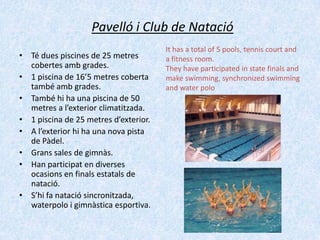 Pavelló i Club de Natació
• Té dues piscines de 25 metres
cobertes amb grades.
• 1 piscina de 16’5 metres coberta
també amb grades.
• També hi ha una piscina de 50
metres a l’exterior climatitzada.
• 1 piscina de 25 metres d’exterior.
• A l’exterior hi ha una nova pista
de Pàdel.
• Grans sales de gimnàs.
• Han participat en diverses
ocasions en finals estatals de
natació.
• S’hi fa natació sincronitzada,
waterpolo i gimnàstica esportiva.

It has a total of 5 pools, tennis court and
a fitness room.
They have participated in state finals and
make swimming, synchronized swimming
and water polo

 