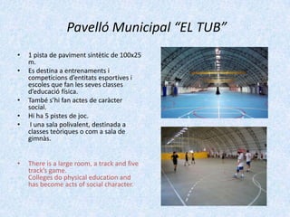 Pavelló Municipal “EL TUB”
•

•

•
•
•

•

1 pista de paviment sintètic de 100x25
m.
Es destina a entrenaments i
competicions d’entitats esportives i
escoles que fan les seves classes
d’educació física.
També s’hi fan actes de caràcter
social.
Hi ha 5 pistes de joc.
I una sala polivalent, destinada a
classes teòriques o com a sala de
gimnàs.
There is a large room, a track and five
track’s game.
Colleges do physical education and
has become acts of social character.

 