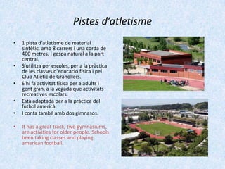 Pistes d’atletisme
•

•
•
•
•
•

1 pista d'atletisme de material
sintètic, amb 8 carrers i una corda de
400 metres, i gespa natural a la part
central.
S’utilitza per escoles, per a la pràctica
de les classes d'educació física i pel
Club Atlètic de Granollers.
S’hi fa activitat física per a adults i
gent gran, a la vegada que activitats
recreatives escolars.
Està adaptada per a la pràctica del
futbol americà.
I conta també amb dos gimnasos.
It has a great track, two gymnasiums,
are activities for older people. Schools
been taking classes and playing
american football.

 