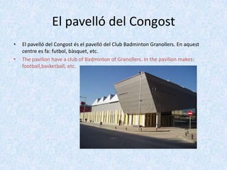 El pavelló del Congost
•

•

El pavelló del Congost és el pavelló del Club Badminton Granollers. En aquest
centre es fa: futbol, bàsquet, etc.
The pavilion have a club of Badminton of Granollers. In the pavilion makes:
football,basketball, etc.

 
