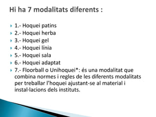    1.- Hoquei patins
   2.- Hoquei herba
   3.- Hoquei gel
   4.- Hoquei línia
   5.- Hoquei sala
   6.- Hoquei adaptat
   7.- Floorball o Unihoquei*: és una modalitat que
    combina normes i regles de les diferents modalitats
    per treballar l’hoquei ajustant-se al material i
    instal·lacions dels instituts.
 