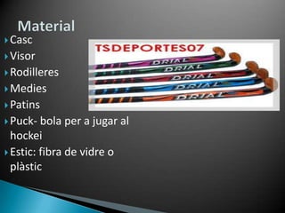  Casc
 Visor
 Rodilleres
 Medies
 Patins
 Puck-  bola per a jugar al
  hockei
 Estic: fibra de vidre o
  plàstic
 
