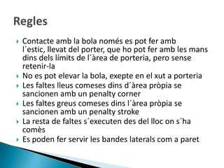    Contacte amb la bola només es pot fer amb
    l´estic, llevat del porter, que ho pot fer amb les mans
    dins dels límits de l´àrea de porteria, pero sense
    retenir-la
   No es pot elevar la bola, exepte en el xut a porteria
   Les faltes lleus comeses dins d´àrea pròpia se
    sancionen amb un penalty corner
   Les faltes greus comeses dins l´àrea pròpia se
    sancionen amb un penalty stroke
   La resta de faltes s´executen des del lloc on s´ha
    comès
   Es poden fer servir les bandes laterals com a paret
 