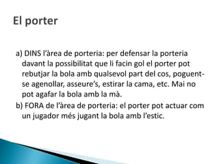 a) DINS l’àrea de porteria: per defensar la porteria
  davant la possibilitat que li facin gol el porter pot
  rebutjar la bola amb qualsevol part del cos, poguent-
  se agenollar, asseure’s, estirar la cama, etc. Mai no
  pot agafar la bola amb la mà.
b) FORA de l’àrea de porteria: el porter pot actuar com
  un jugador més jugant la bola amb l’estic.
 