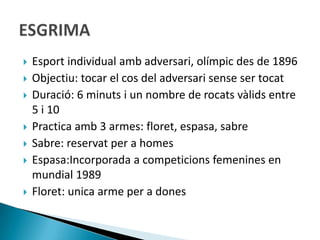    Esport individual amb adversari, olímpic des de 1896
   Objectiu: tocar el cos del adversari sense ser tocat
   Duració: 6 minuts i un nombre de rocats vàlids entre
    5 i 10
   Practica amb 3 armes: floret, espasa, sabre
   Sabre: reservat per a homes
   Espasa:Incorporada a competicions femenines en
    mundial 1989
   Floret: unica arme per a dones
 