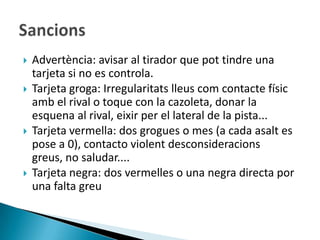    Advertència: avisar al tirador que pot tindre una
    tarjeta si no es controla.
   Tarjeta groga: Irregularitats lleus com contacte físic
    amb el rival o toque con la cazoleta, donar la
    esquena al rival, eixir per el lateral de la pista...
   Tarjeta vermella: dos grogues o mes (a cada asalt es
    pose a 0), contacto violent desconsideracions
    greus, no saludar....
   Tarjeta negra: dos vermelles o una negra directa por
    una falta greu
 