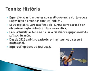    Esport jugat amb raquetes que es disputa entre dos jugadors
    (individual) o entre dos parelles (dobles).
   Es va originar a Europa a finals del s. XIX i es va expandir en
    els païssos angloparlants en les classes altes,
   En la actualitat el tenis se ha universalitzat i es jugat en molts
    païssos del món.
   Des de 1926 amb la creació del primer tour, es un esport
    profesional.
   Esport olímpic des de Seúl 1988.
 