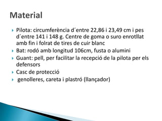    Pilota: circumferència d´entre 22,86 i 23,49 cm i pes
    d´entre 141 i 148 g. Centre de goma o suro enrotllat
    amb fin i folrat de tires de cuir blanc
   Bat: rodó amb longitud 106cm, fusta o alumini
   Guant: pell, per facilitar la recepció de la pilota per els
    defensors
   Casc de protecció
   genolleres, careta i plastró (llançador)
 