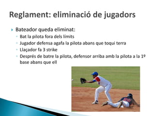   Bateador queda eliminat:
    ◦   Bat la pilota fora dels límits
    ◦   Jugador defensa agafa la pilota abans que toqui terra
    ◦   Llaçador fa 3 strike
    ◦   Després de batre la pilota, defensor arriba amb la pilota a la 1º
        base abans que ell
 
