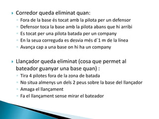    Corredor queda eliminat quan:
    ◦   Fora de la base és tocat amb la pilota per un defensor
    ◦   Defensor toca la base amb la pilota abans que hi arribi
    ◦   Es tocat per una pilota batada per un company
    ◦   En la seua correguda es desvia més d´1 m de la línea
    ◦   Avança cap a una base on hi ha un company

   Llançador queda eliminat (cosa que permet al
    bateador guanyar una base quan) :
    ◦   Tira 4 pilotes fora de la zona de batada
    ◦   No situa almenys un dels 2 peus sobre la base del llançador
    ◦   Amaga el llançament
    ◦   Fa el llançament sense mirar el bateador
 