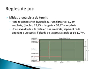    Mides d´una pista de tennis
    ◦ Pista rectangular (individual) 23,75m llargaria i 8,23m
      amplaria; (dobles) 23,75m llargaria x 10,97m amplaria
    ◦ Una xarxa divideix la pista en dues meitats, separant cada
      oponent a un costat, l´alçada de la xarxa als pals es de 1,07m.
 