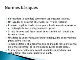    Els jugadors (o parelles) començen separats per la xarxa.
   Un jugador és designat el servidor i el rival el restador.
   El servei: la pilota ha de passar per sobre la xarxa i caure sobre
    el rectangle de servei diagonalment oposat.
   Si toca la xarxa serà let o servei de xarxa serà nul i tindrà que
    tornar a traure.
   Una falta és un servei quan surt fora del quadre de servei o no
    passa sobre la xarxa.
   També es falta si el jugador trepitja la línea de fons o més enllà
    de la marca central de la línea abans que la pilota caigui.
   Si al segon servei també comet una falta, es produeix una
    doble falta i el restador guanya un punt.
 
