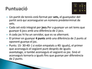    Un partit de tennis està format per sets, el guanyador del
    partit serà qui aconsegueixi un número predeterminat de
    sets.
   Cada set està integrat per jocs.Per a guanyar un set tems que
    guanyar 6 jocs amb una diferència de 2 jocs.
   A cada joc hi ha un servidor, que es va alternant.
   El primer en guanyar 4 punts amb una diferència de 2 punts al
    oponent guanya el joc.
   Punts: 15- 30-40- ( si estàn empatats a 40: iguals), el primer
    que aconseguís el següent punt després de iguals:
    avantatage, si també aconseguís el següent es joc. Sinó el
    aconseguís tornaría a iguals fins que guanye per difereència
    de 2 punts.
 