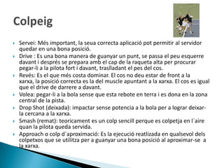    Servei: Més important, la seua correcta aplicació pot permitir al servidor
    quedar en una bona posició.
   Drive : Es una bona manera de guanyar un punt, se passa el peu esquerre
    davant i després se prepara amb el cap de la raqueta alta per procurar
    pegar-li a la pilota fort i davant, traslladant el pes del cos.
   Revés: Es el que més costa dominar. El cos no deu estar de front a la
    xarxa, la posició correcta es la del muscle apuntant a la xarxa. El cos es igual
    que el drive de darrere a davant.
   Volea: pegar-li a la bola sense que esta rebote en terra i es dona en la zona
    central de la pista.
   Drop Shot (deixada): impactar sense potencia a la bola per a lograr deixar-
    la cercana a la xarxa.
   Smash (remat): teoricament es un colp sencill perque es colpetja en l´aire
    quan la pilota queda servida.
   Approach o colp d´aproximació: Es la ejecució reatlizada en qualsevol dels
    colpetxos que se utilitza per a guanyar una bona posició al aproximar-se a
    la xarxa.
 