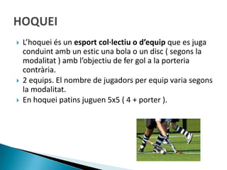    L’hoquei és un esport col·lectiu o d’equip que es juga
    conduint amb un estic una bola o un disc ( segons la
    modalitat ) amb l’objectiu de fer gol a la porteria
    contrària.
   2 equips. El nombre de jugadors per equip varia segons
    la modalitat.
   En hoquei patins juguen 5x5 ( 4 + porter ).
 