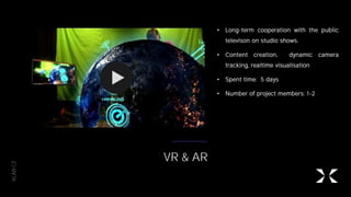 XLAB.CZ
VR & AR
• Long-term cooperation with the public
televison on studio shows.
• Content creation, dynamic camera
tracking, realtime visualisation
• Spent time: 5 days
• Number of project members: 1-2
 