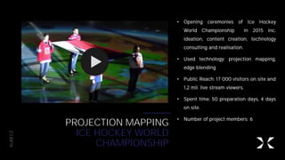 XLAB.CZ
PROJECTION MAPPING
ICE HOCKEY WORLD
CHAMPIONSHIP
• Opening ceremonies of Ice Hockey
World Championship in 2015 inc.
ideation, content creation, technology
consulting and realisation.
• Used technology: projection mapping,
edge blending
• Public Reach: 17 000 visitors on site and
1,2 mil. live stream viewers.
• Spent time: 50 preparation days, 4 days
on site.
• Number of project members: 6
 