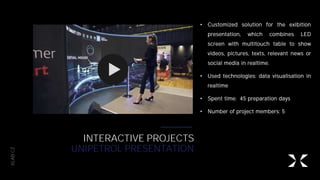 XLAB.CZ
INTERACTIVE PROJECTS
UNIPETROL PRESENTATION
• Customized solution for the exibition
presentation, which combines LED
screen with multitouch table to show
videos, pictures, texts, relevant news or
social media in realtime.
• Used technologies: data visualisation in
realtime
• Spent time: 45 preparation days
• Number of project members: 5
 